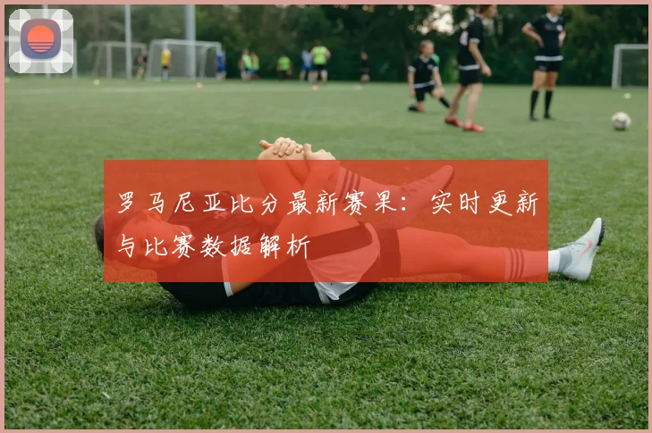 罗马尼亚比分最新赛果：实时更新与比赛数据解析