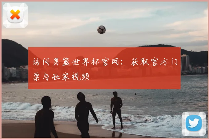 访问男篮世界杯官网：获取官方门票与独家视频