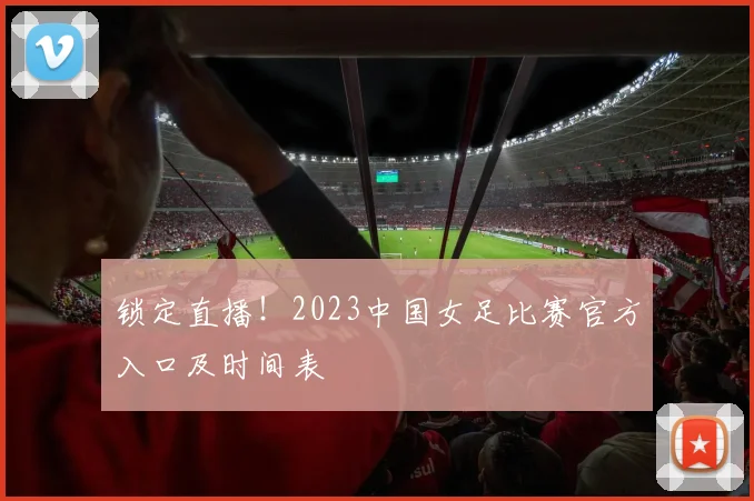 锁定直播！2023中国女足比赛官方入口及时间表