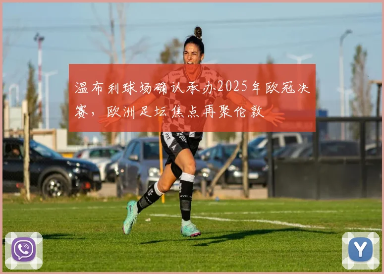 温布利球场确认承办2025年欧冠决赛，欧洲足坛焦点再聚伦敦