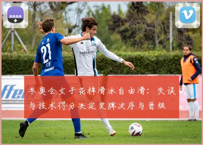 冬奥会女子花样滑冰自由滑：失误与技术得分决定奖牌次序与晋级