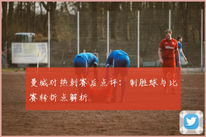 曼城对热刺赛后点评：制胜球与比赛转折点解析