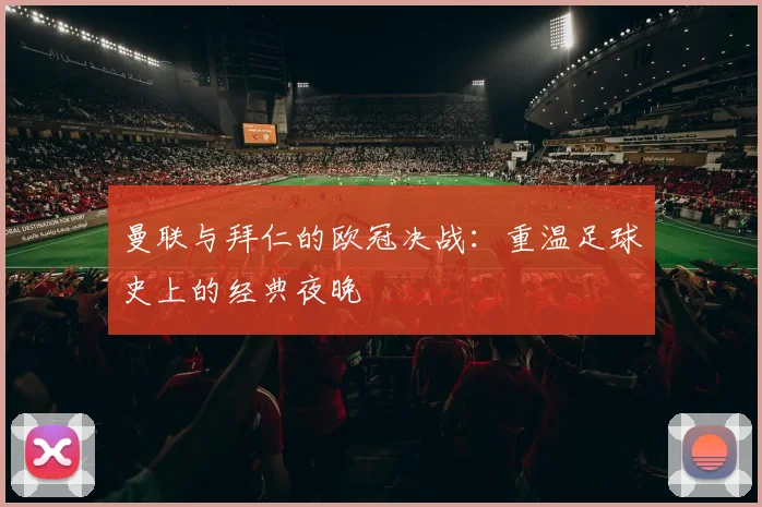 曼联与拜仁的欧冠决战:重温足球史上的经典夜晚
