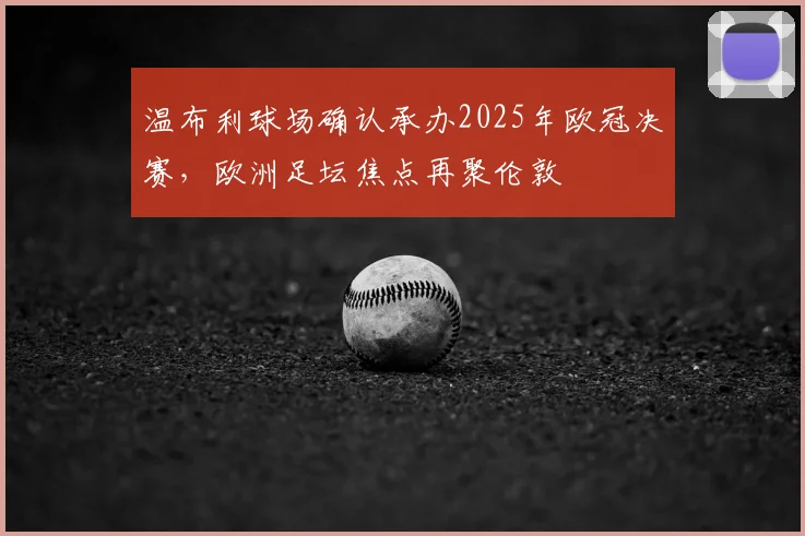 温布利球场确认承办2025年欧冠决赛，欧洲足坛焦点再聚伦敦