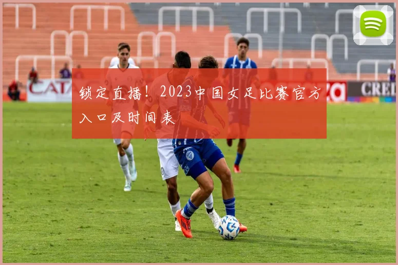 锁定直播！2023中国女足比赛官方入口及时间表