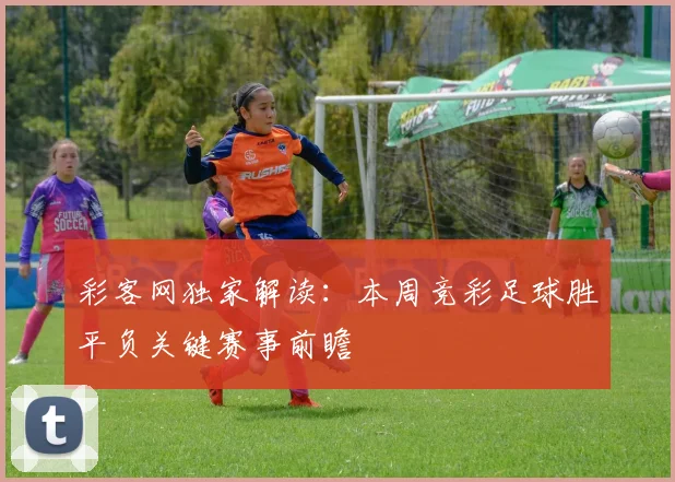 彩客网独家解读：本周竞彩足球胜平负关键赛事前瞻