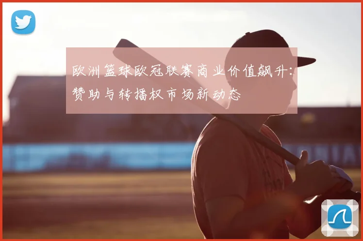 欧洲篮球欧冠联赛商业价值飙升：赞助与转播权市场新动态