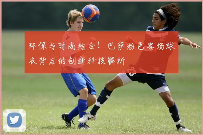 环保与时尚结合！巴萨粉色客场球衣背后的创新科技解析